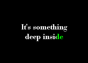 It's something

deep inside