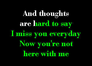 And thoughts

are hard to say
I miss you everyday
Now you're not
here With me