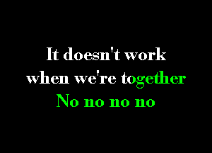 It doesn't work

When we're together

No no no no