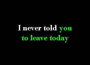 I never told you

to leave today