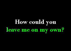 How could you

leave me on my own?