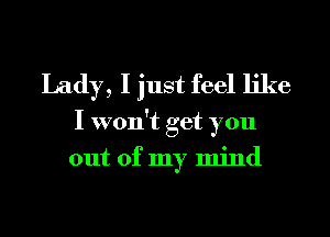 Lady, I just feel like
I won't get you
out of my mind