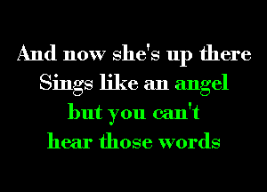 And now She's up there
Sings like an angel
but you can't
hear those words