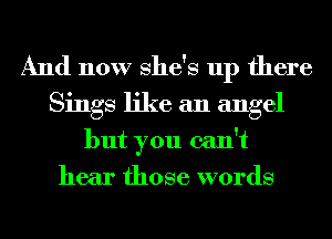 And now She's up there
Sings like an angel
but you can't
hear those words