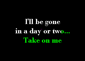 I'll be gone

in a day or two...
Take on me