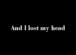 And I lost my head