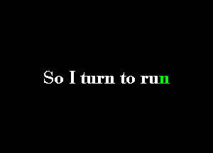 So Iturn to run
