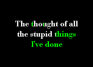 The thought of all
the stupid things

I've done

g