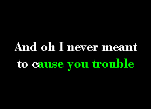 And oh I never meant
to cause you trouble