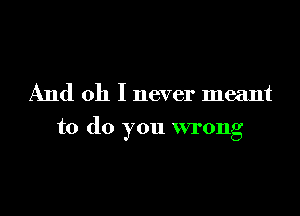 And oh I never meant

to do you wrong