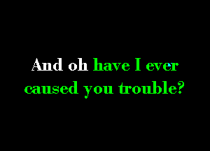 And 011 have I ever

caused you trouble?