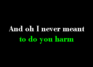 And oh I never meant

to do you harm