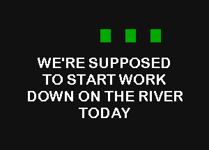 WE'RE SUPPOSED

TO START WORK
DOWN ON THE RIVER
TODAY
