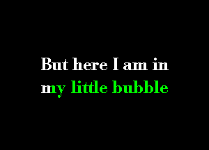 But here I aln in

my little bubble