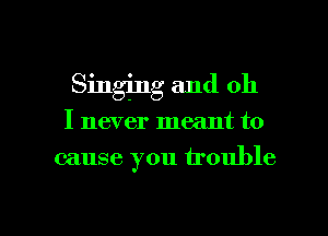 Singing and oh

I never meant to

cause you trouble

g