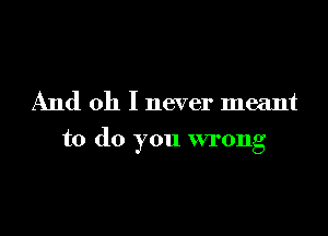 And oh I never meant

to do you wrong