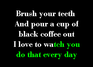 Brush yom' teeth
And pour a cup of
black coffee out
I love to watch you

do that every day
