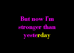 But now I'm
stronger than

yesterday