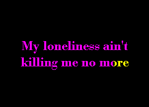 My loneliness aint

killing me no more