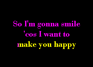 So I'm gonna smile
'cos I want to

make you happy