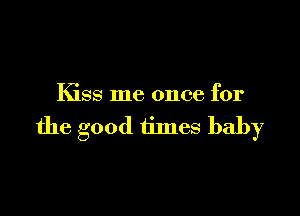 Kiss me once for

the good times baby