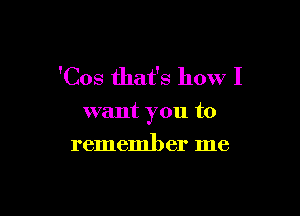 'Cos that's how I

want you to

remember me