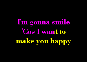 I'm gonna smile

'Cos I want to

make you happy