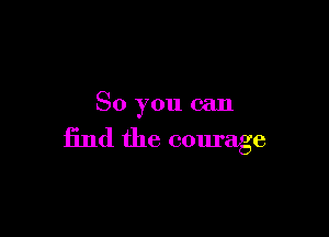 So you can

find the courage