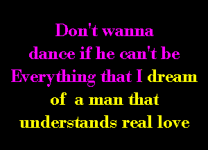 Don't wanna
dance if he can't be

Everything that I dream

of a man that
understands real love