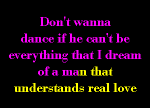Don't wanna
dance if he can't be

everything that I dream

of a man that
understands real love