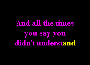 And all the times
you say you
didn't understand

g