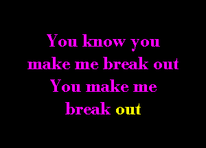 You know you
make me break out

You make me

break out