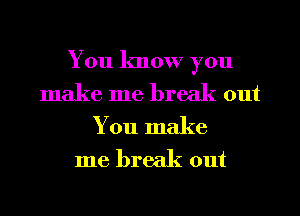 You know you
make me break out

You make
me break out