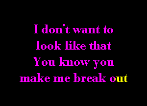 I don't want to
look like that

You know you
make me break out