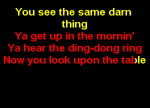 You see the same darn
thing
Ya get up in the mornin'
Ya hear the ding-dong ring
Now you look upon the table