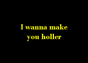 I wanna make

you holler
