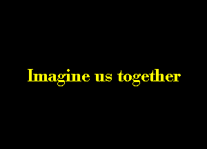 Imagine us together