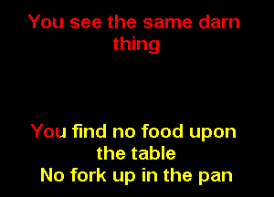 You see the same darn
thing

You find no food upon
the table
N0 fork up in the pan