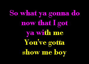 So what ya gonna do
now that I got
ya With me

You've gotta

show me boy