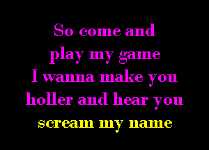 So come and
play my game
I wanna make you
holler and hear you
scream my name