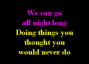 W'e can go
all night long
Doing things you

thought you

would never do I