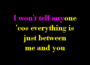 I won't tell anyone
'cos everything is
just between
me and you