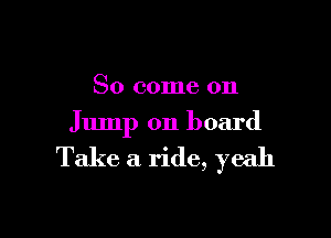 So come on

Jump on board

Take a ride, yeah