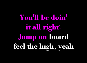 You'll be doin'
it all right!
Jump on board

feel the high, yeah