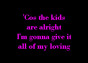 'Cos the kids
are alright

I'm gonna give it

all of my loving