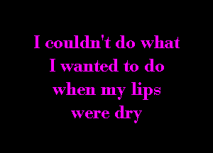 I couldn't do what
I wanted to do

when my lips
were dry