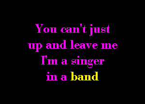 You can't just
up and leave me

I'm a singer

inaband