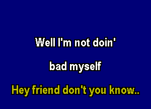 Well I'm not doin'

bad myself

Hey friend don't you know..