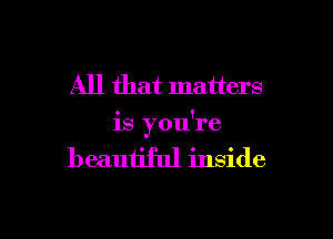 All that matters

is you're

beautiful inside