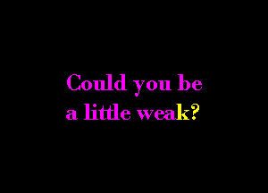 Could you be

a little weak?